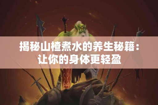 揭秘山楂煮水的养生秘籍：让你的身体更轻盈