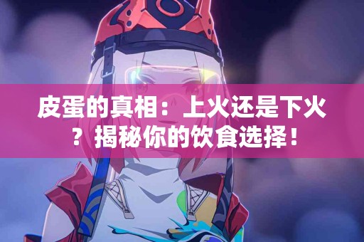 皮蛋的真相：上火还是下火？揭秘你的饮食选择！