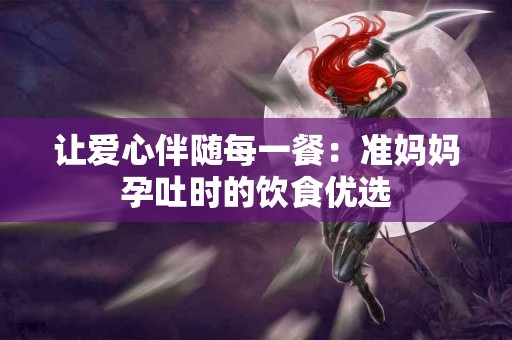 让爱心伴随每一餐：准妈妈孕吐时的饮食优选