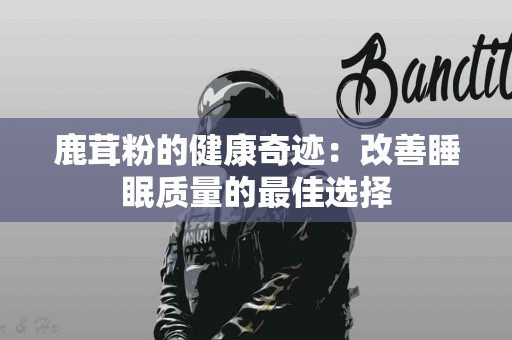 鹿茸粉的健康奇迹：改善睡眠质量的最佳选择