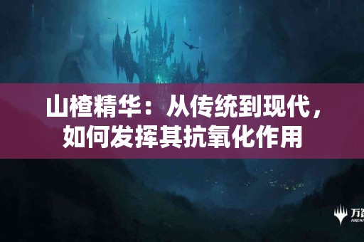 山楂精华：从传统到现代，如何发挥其抗氧化作用