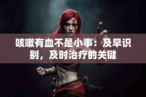 咳嗽有血不是小事：及早识别，及时治疗的关键