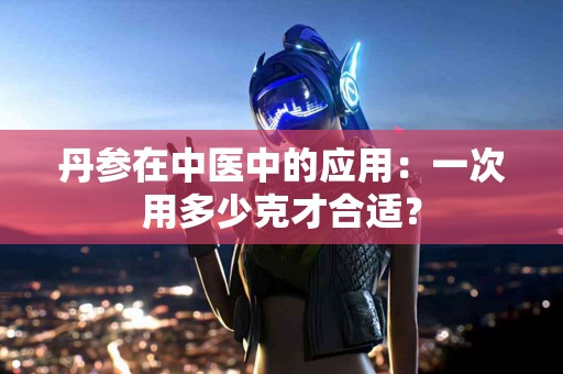 丹参在中医中的应用：一次用多少克才合适？