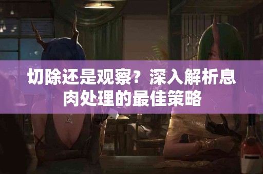 切除还是观察？深入解析息肉处理的最佳策略