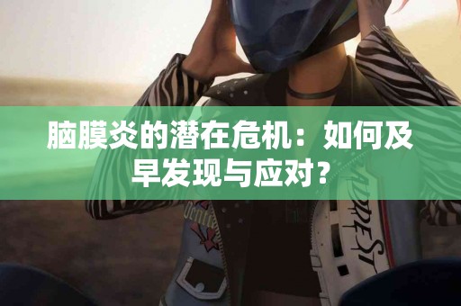 脑膜炎的潜在危机：如何及早发现与应对？