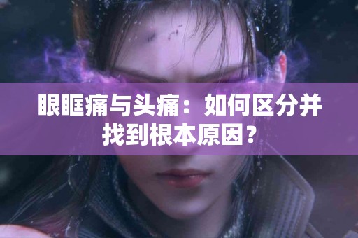 眼眶痛与头痛：如何区分并找到根本原因？