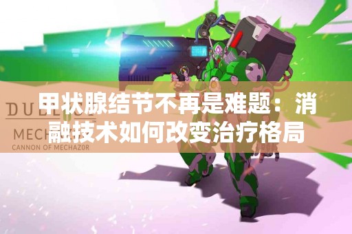 甲状腺结节不再是难题：消融技术如何改变治疗格局