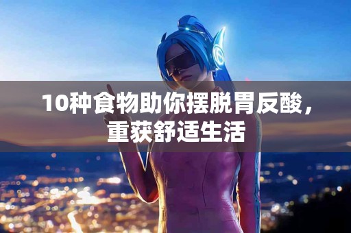 10种食物助你摆脱胃反酸，重获舒适生活