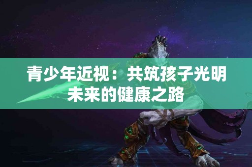 青少年近视：共筑孩子光明未来的健康之路