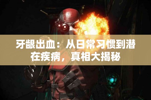 牙龈出血：从日常习惯到潜在疾病，真相大揭秘