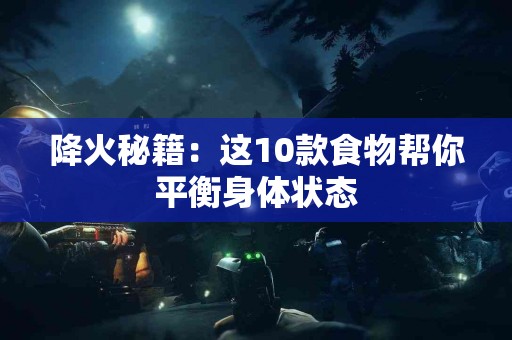 降火秘籍：这10款食物帮你平衡身体状态