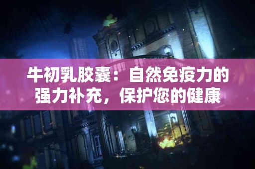 牛初乳胶囊：自然免疫力的强力补充，保护您的健康