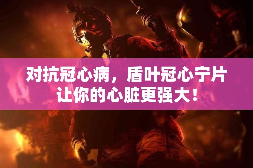 对抗冠心病，盾叶冠心宁片让你的心脏更强大！