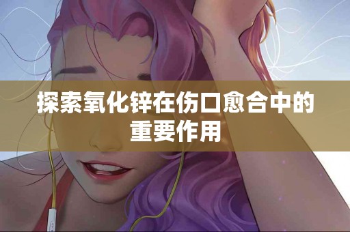 探索氧化锌在伤口愈合中的重要作用