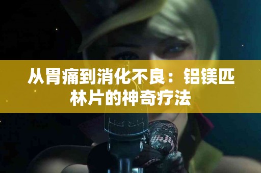 从胃痛到消化不良：铝镁匹林片的神奇疗法