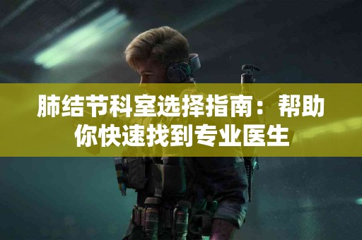 肺结节科室选择指南：帮助你快速找到专业医生