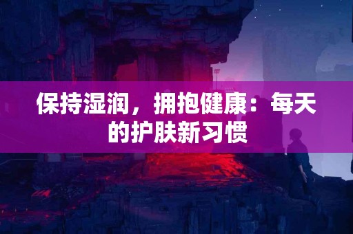 保持湿润，拥抱健康：每天的护肤新习惯