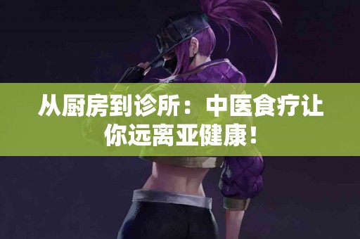 从厨房到诊所：中医食疗让你远离亚健康！