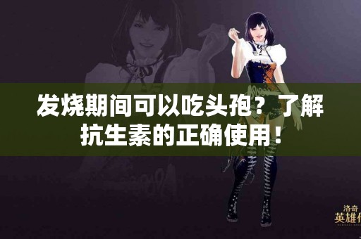 发烧期间可以吃头孢？了解抗生素的正确使用！