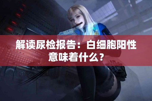 解读尿检报告：白细胞阳性意味着什么？