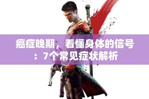 癌症晚期，看懂身体的信号：7个常见症状解析