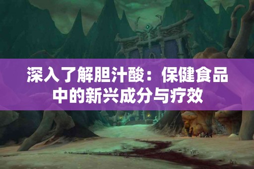 深入了解胆汁酸：保健食品中的新兴成分与疗效