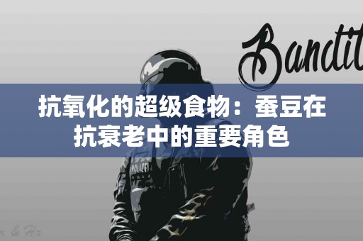 抗氧化的超级食物：蚕豆在抗衰老中的重要角色