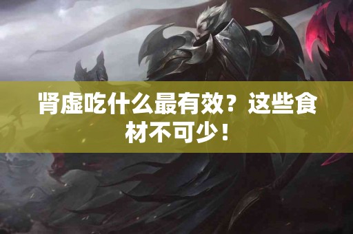 肾虚吃什么最有效？这些食材不可少！