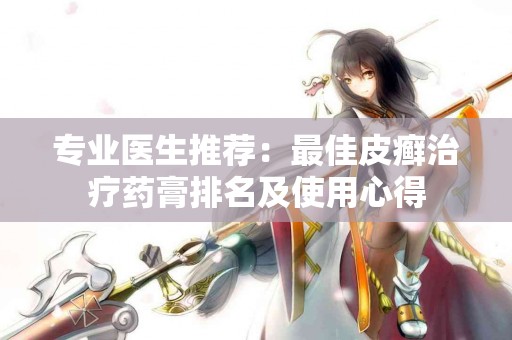 专业医生推荐：最佳皮癣治疗药膏排名及使用心得