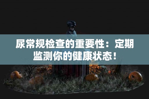 尿常规检查的重要性：定期监测你的健康状态！