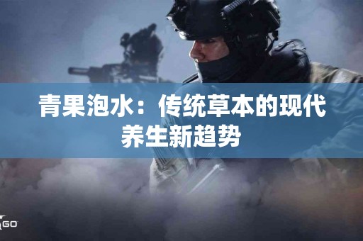 青果泡水：传统草本的现代养生新趋势