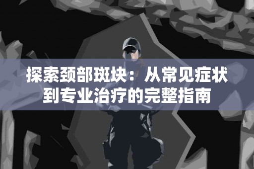 探索颈部斑块：从常见症状到专业治疗的完整指南