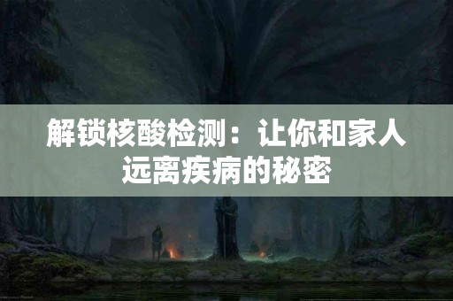 解锁核酸检测：让你和家人远离疾病的秘密