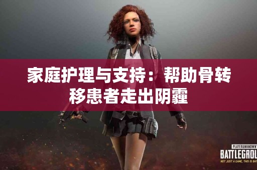 家庭护理与支持：帮助骨转移患者走出阴霾