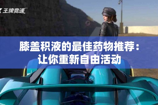 膝盖积液的最佳药物推荐：让你重新自由活动